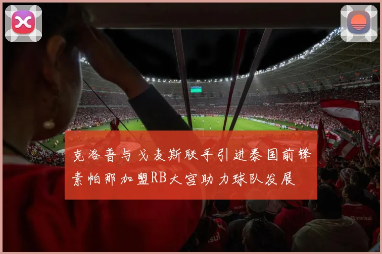 克洛普与戈麦斯联手引进泰国前锋素帕那加盟RB大宫助力球队发展