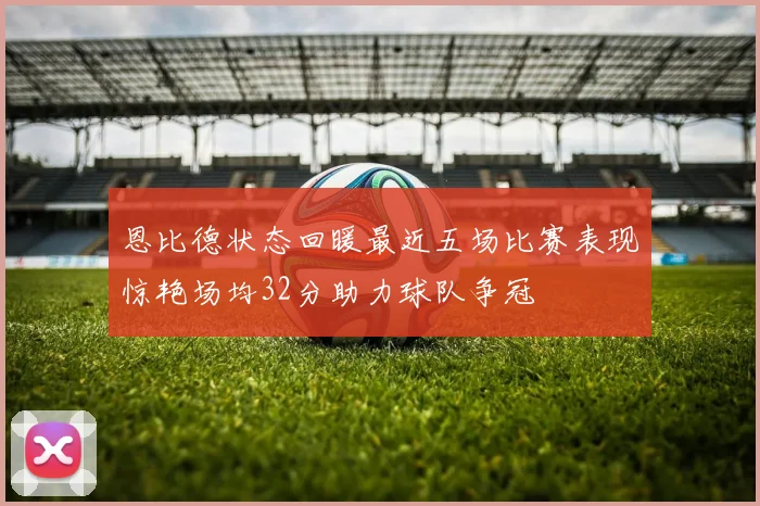 恩比德状态回暖最近五场比赛表现惊艳场均32分助力球队争冠