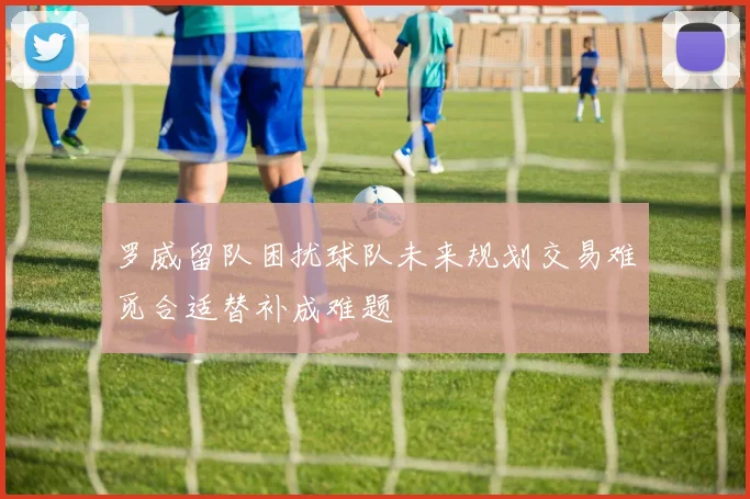 罗威留队困扰球队未来规划交易难觅合适替补成难题