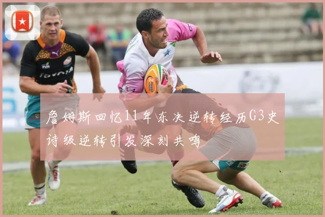 詹姆斯回忆11年东决逆转经历G3史诗级逆转引发深刻共鸣