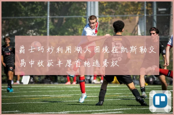 爵士巧妙利用湖人困境在凯斯勒交易中收获丰厚首轮选秀权