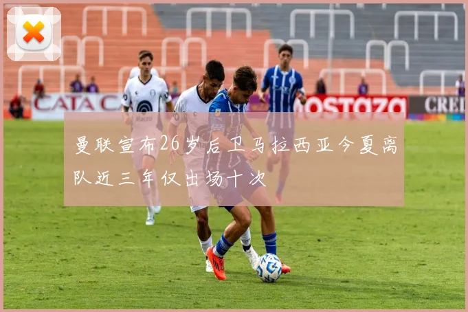 曼联宣布26岁后卫马拉西亚今夏离队近三年仅出场十次