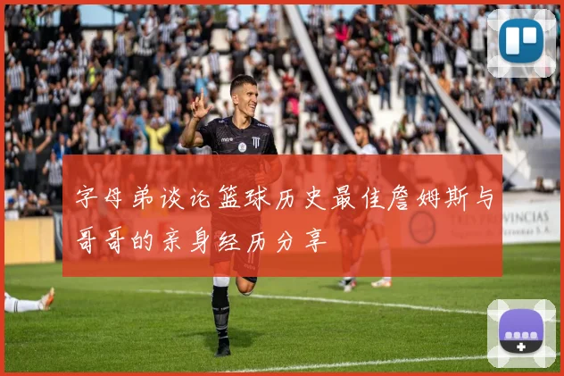 字母弟谈论篮球历史最佳詹姆斯与哥哥的亲身经历分享