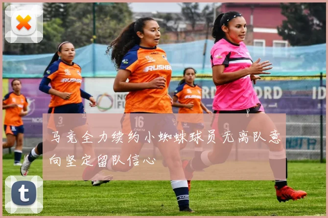 马竞全力续约小蜘蛛球员无离队意向坚定留队信心