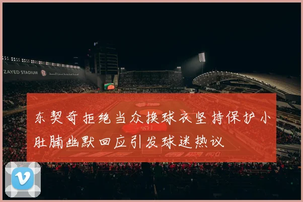 东契奇拒绝当众换球衣坚持保护小肚腩幽默回应引发球迷热议