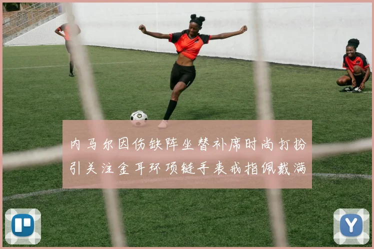 内马尔因伤缺阵坐替补席时尚打扮引关注金耳环项链手表戒指佩戴满身