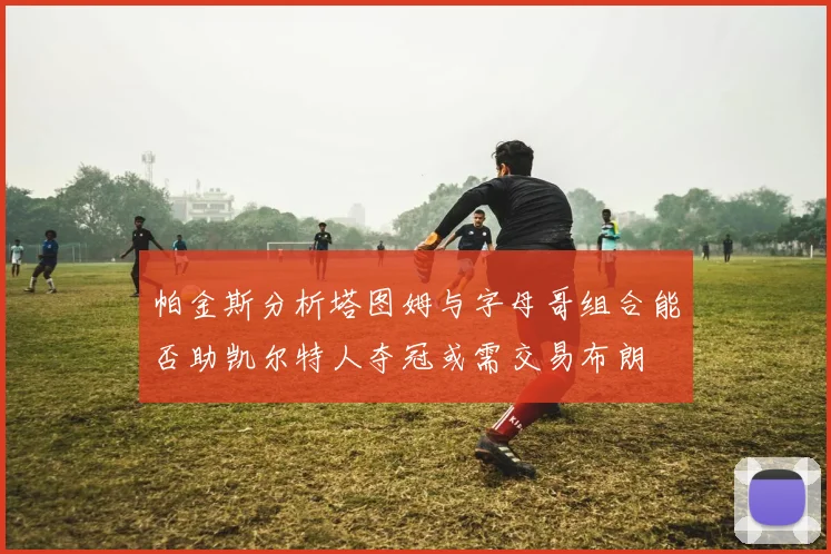 帕金斯分析塔图姆与字母哥组合能否助凯尔特人夺冠或需交易布朗