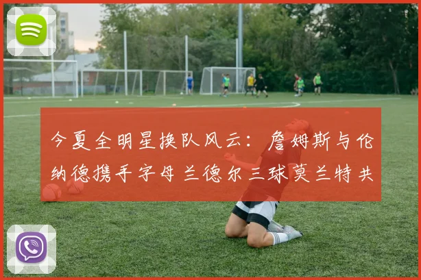今夏全明星换队风云：詹姆斯与伦纳德携手字母兰德尔三球莫兰特共创辉煌