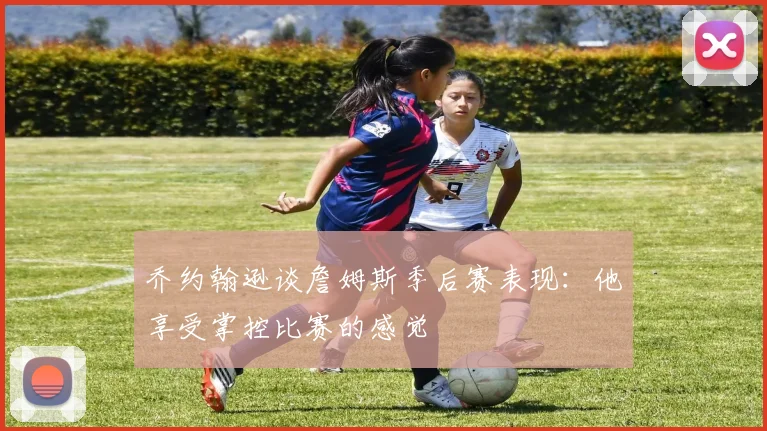 乔约翰逊谈詹姆斯季后赛表现：他享受掌控比赛的感觉