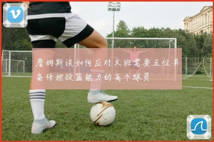 詹姆斯谈如何应对文班需要五位具备传控投篮能力的高个球员