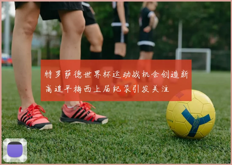 特罗萨德世界杯运动战机会创造新高追平梅西上届纪录引发关注