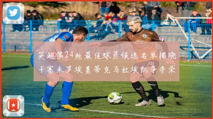 英超第24轮最佳球员候选名单揭晓卡塞米罗埃基蒂克马杜埃凯争夺荣誉