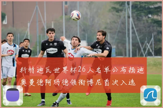 科特迪瓦世界杯26人名单公布扬迪奥曼德阿玛德领衔博尼首次入选