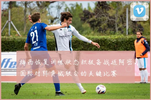 梅西恢复训练状态积极备战迈阿密国际对阵费城联合的关键比赛