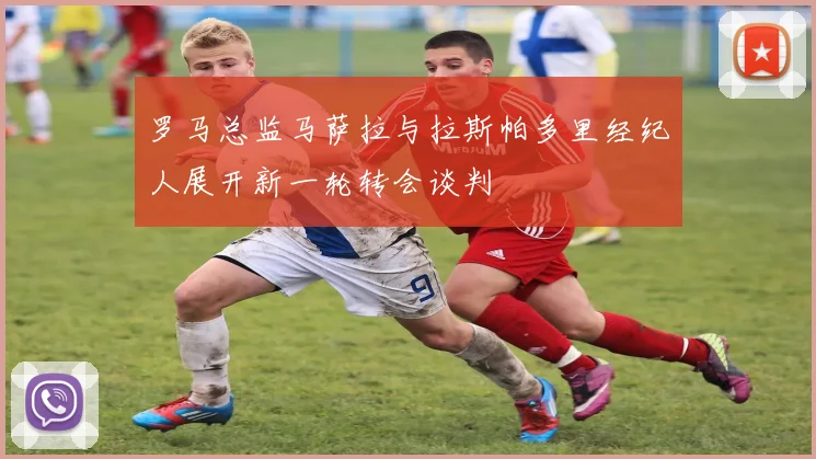 罗马总监马萨拉与拉斯帕多里经纪人展开新一轮转会谈判